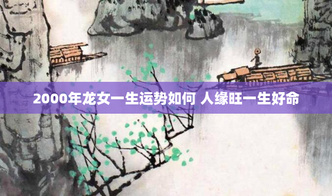 2000年龙女一生运势如何 人缘旺一生好命
