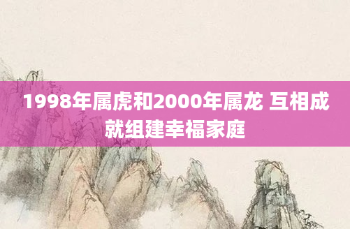 1998年属虎和2000年属龙 互相成就组建幸福家庭
