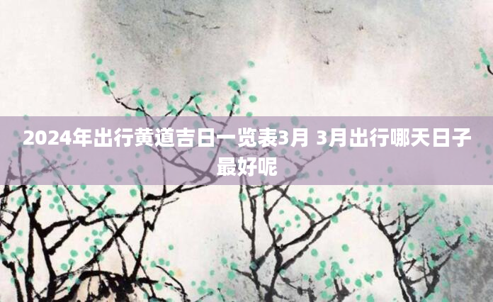 2024年出行黄道吉日一览表3月 3月出行哪天日子最好呢