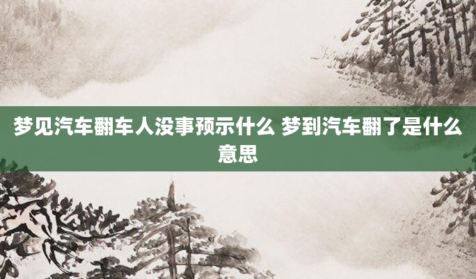 梦见汽车翻车人没事预示什么 梦到汽车翻了是什么意思