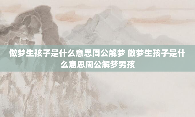 做梦生孩子是什么意思周公解梦 做梦生孩子是什么意思周公解梦男孩
