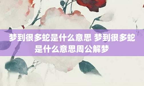 梦到很多蛇是什么意思 梦到很多蛇是什么意思周公解梦