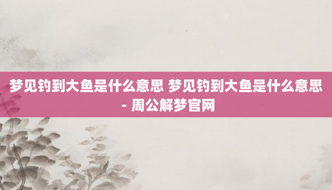 梦见钓到大鱼是什么意思 梦见钓到大鱼是什么意思 - 周公解梦官网