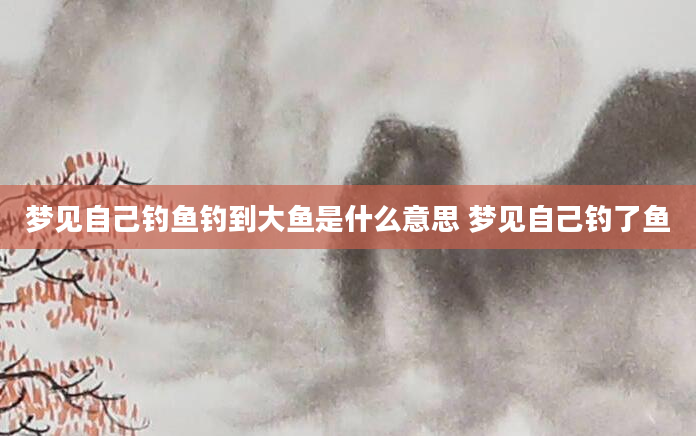 梦见自己钓鱼钓到大鱼是什么意思 梦见自己钓了鱼