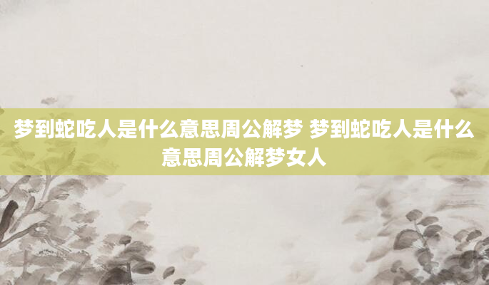 梦到蛇吃人是什么意思周公解梦 梦到蛇吃人是什么意思周公解梦女人
