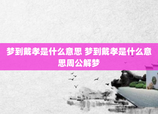 梦到戴孝是什么意思 梦到戴孝是什么意思周公解梦