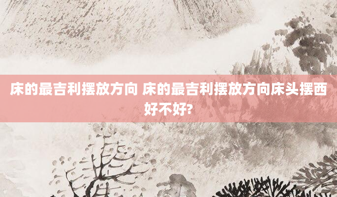 床的最吉利摆放方向 床的最吉利摆放方向床头摆西好不好?