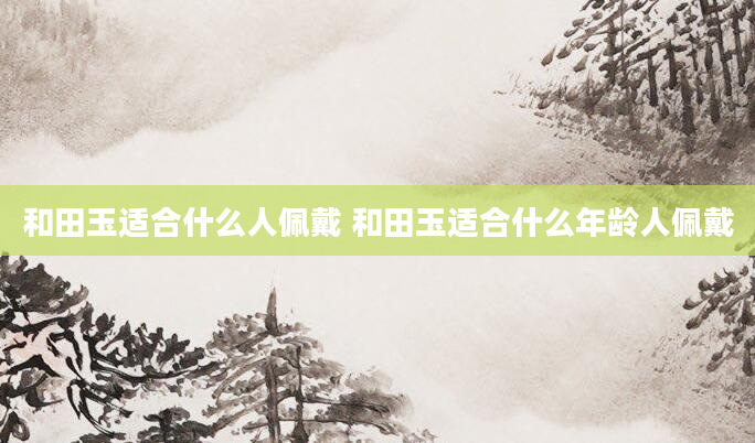 和田玉适合什么人佩戴 和田玉适合什么年龄人佩戴