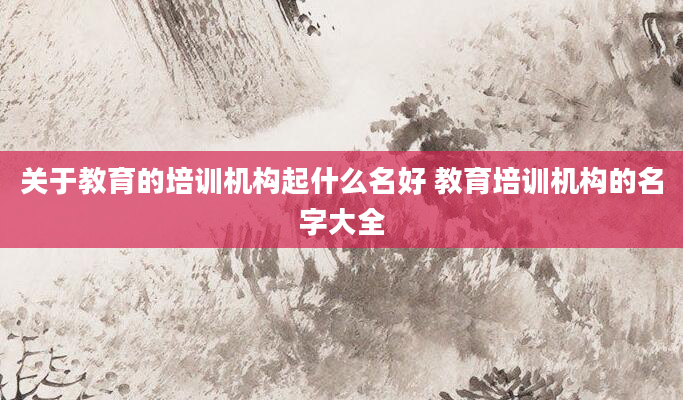 关于教育的培训机构起什么名好 教育培训机构的名字大全