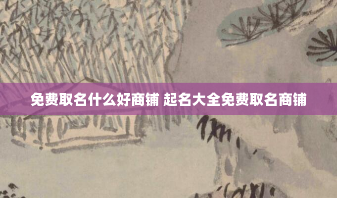 免费取名什么好商铺 起名大全免费取名商铺