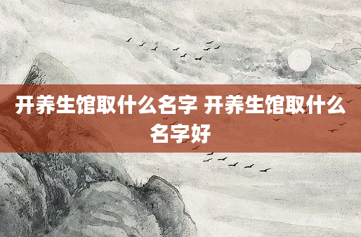 开养生馆取什么名字 开养生馆取什么名字好