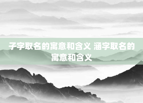 子字取名的寓意和含义 涵字取名的寓意和含义