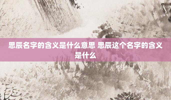 思辰名字的含义是什么意思 思辰这个名字的含义是什么