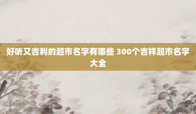 好听又吉利的超市名字有哪些 300个吉祥超市名字大全