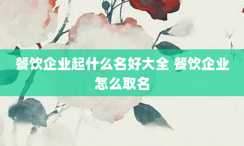 餐饮企业起什么名好大全 餐饮企业怎么取名