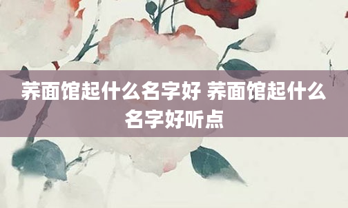 荞面馆起什么名字好 荞面馆起什么名字好听点