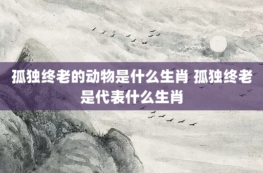 孤独终老的动物是什么生肖 孤独终老是代表什么生肖