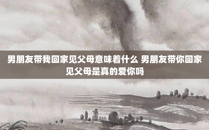 男朋友带我回家见父母意味着什么 男朋友带你回家见父母是真的爱你吗