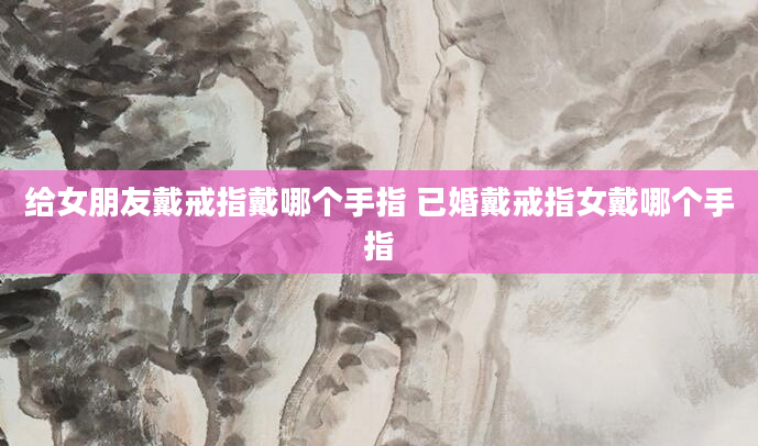 给女朋友戴戒指戴哪个手指 已婚戴戒指女戴哪个手指