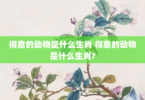 得意的动物是什么生肖 得意的动物是什么生肖?