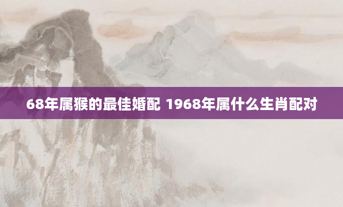 68年属猴的最佳婚配 1968年属什么生肖配对