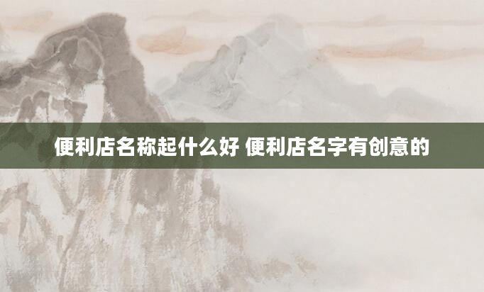 便利店名称起什么好 便利店名字有创意的