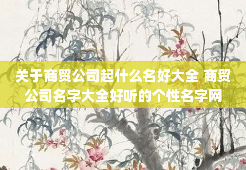 关于商贸公司起什么名好大全 商贸公司名字大全好听的个性名字网