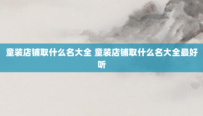 童装店铺取什么名大全 童装店铺取什么名大全最好听