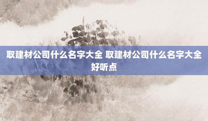 取建材公司什么名字大全 取建材公司什么名字大全好听点