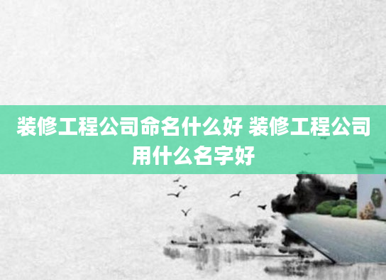 装修工程公司命名什么好 装修工程公司用什么名字好