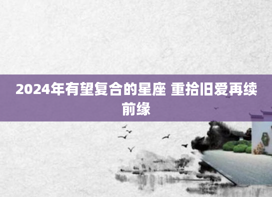 2024年有望复合的星座 重拾旧爱再续前缘
