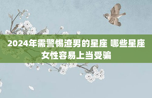 2024年需警惕渣男的星座 哪些星座女性容易上当受骗
