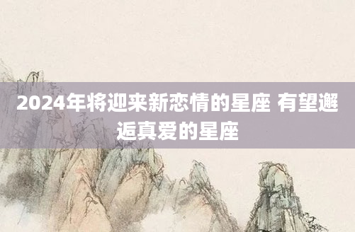 2024年将迎来新恋情的星座 有望邂逅真爱的星座