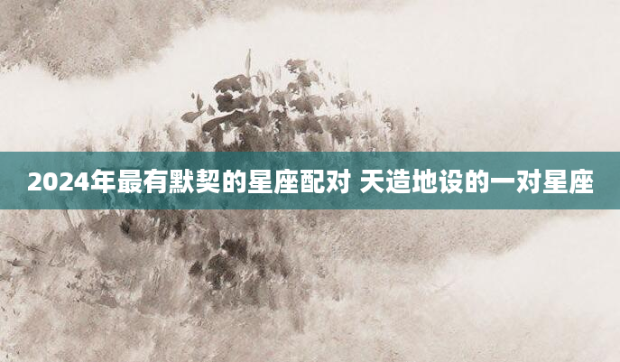 2024年最有默契的星座配对 天造地设的一对星座