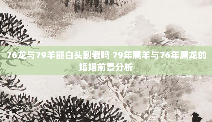 76龙与79羊能白头到老吗 79年属羊与76年属龙的婚姻前景分析