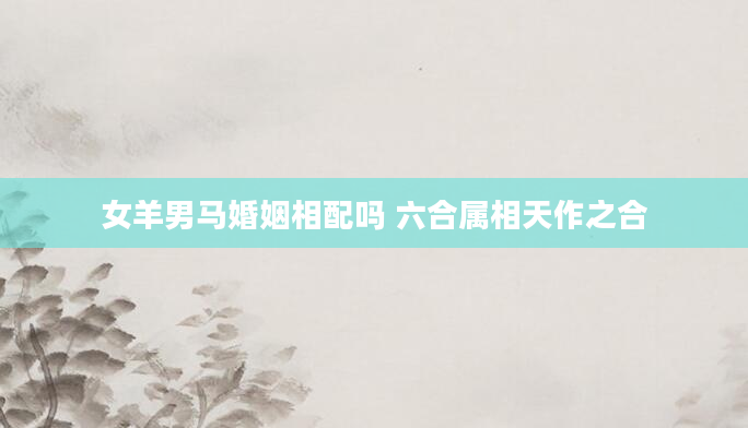 女羊男马婚姻相配吗 六合属相天作之合