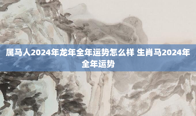 属马人2024年龙年全年运势怎么样 生肖马2024年全年运势