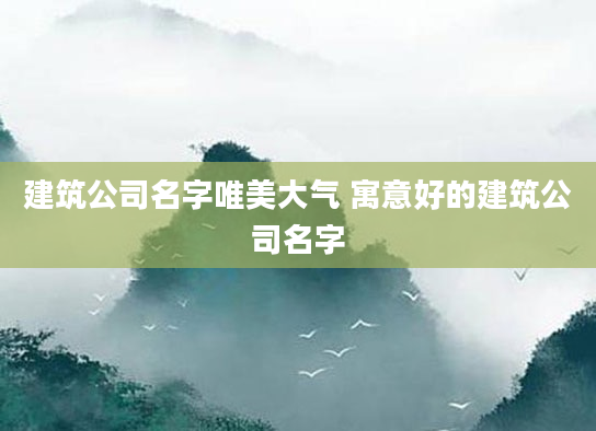 建筑公司名字唯美大气 寓意好的建筑公司名字