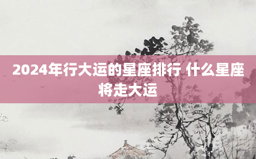 2024年行大运的星座排行 什么星座将走大运