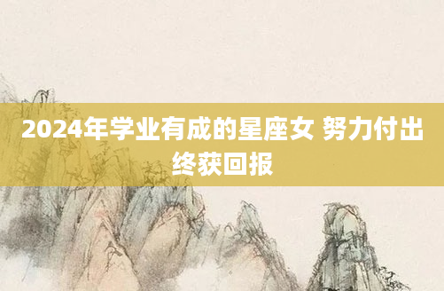 2024年学业有成的星座女 努力付出终获回报
