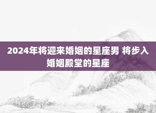 2024年将迎来婚姻的星座男 将步入婚姻殿堂的星座