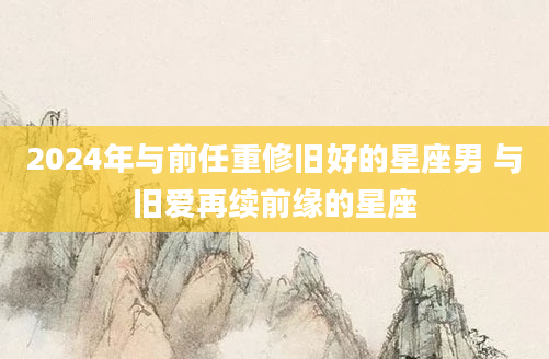 2024年与前任重修旧好的星座男 与旧爱再续前缘的星座