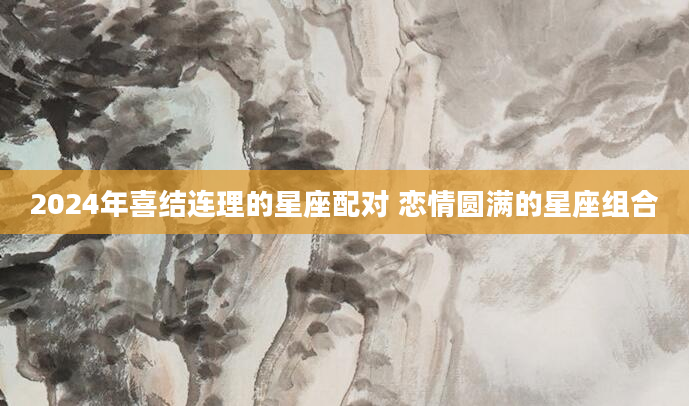 2024年喜结连理的星座配对 恋情圆满的星座组合