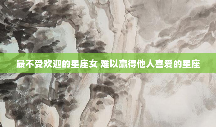 最不受欢迎的星座女 难以赢得他人喜爱的星座