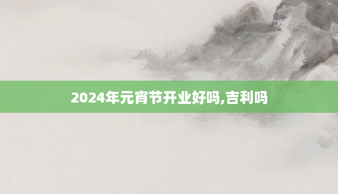 2024年元宵节开业好吗,吉利吗