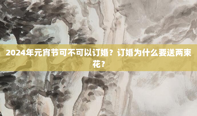 2024年元宵节可不可以订婚？订婚为什么要送两束花？