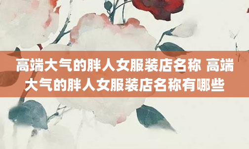 高端大气的胖人女服装店名称 高端大气的胖人女服装店名称有哪些