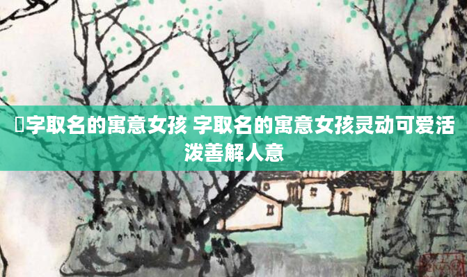 璟字取名的寓意女孩 字取名的寓意女孩灵动可爱活泼善解人意