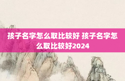 孩子名字怎么取比较好 孩子名字怎么取比较好2024