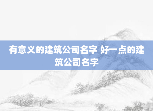 有意义的建筑公司名字 好一点的建筑公司名字